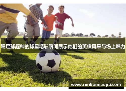 踢足球超帅的球星精彩瞬间展示他们的英俊风采与场上魅力